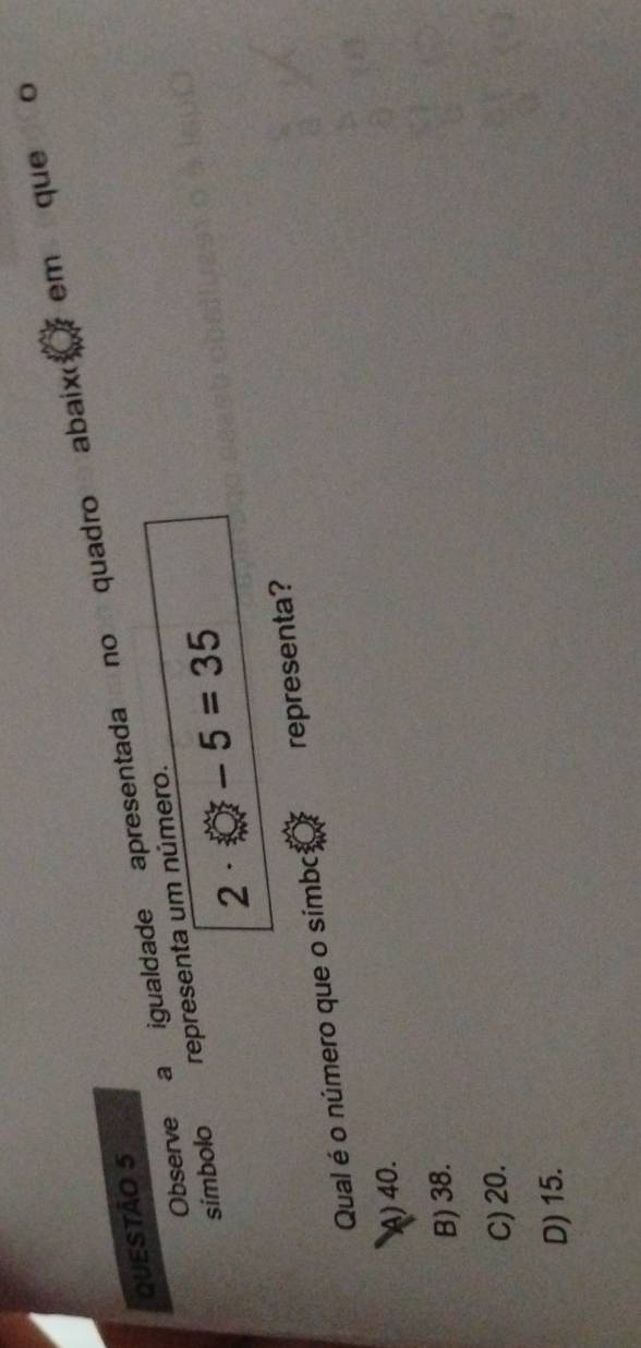 Observe a igualdade apresentada no quadro abaixo em que o
QUESTÃO 5
simbolo representa um número.
2· -5=35
Qual é o número que o símbc representa?
A) 40.
B) 38.
C) 20.
D) 15.