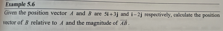 Example 5.6 
Given the position vector A and B are 5i+3j and i-2j respectively, calculate the position 
vector of B relative to A and the magnitude of vector AB.