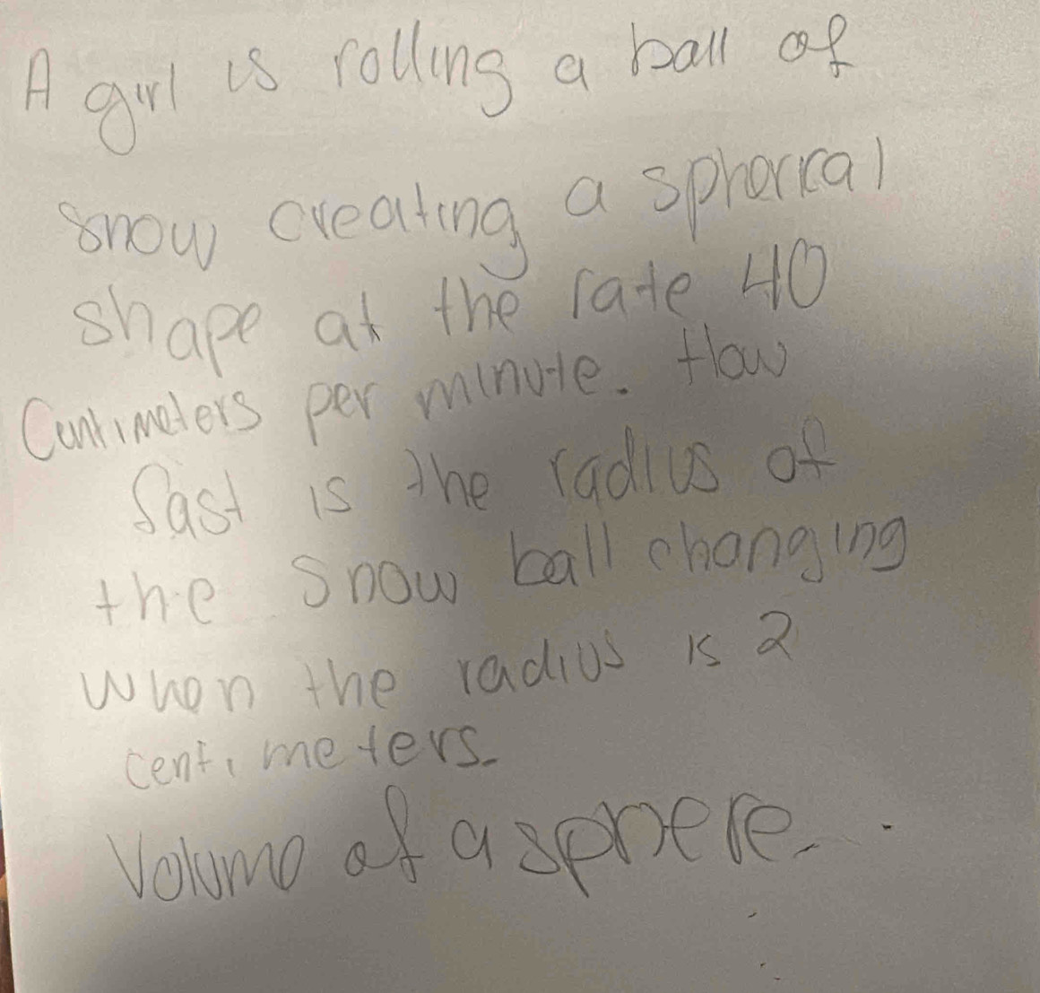 A grl is rolling a ball of 
snow creating a spraral 
shape at the rate 40
Cunrimeters per minule. How 
Sast is the radius of 
the Snow ball changing 
whon the radius is 2
cent meters. 
Vehomo of a sprete.