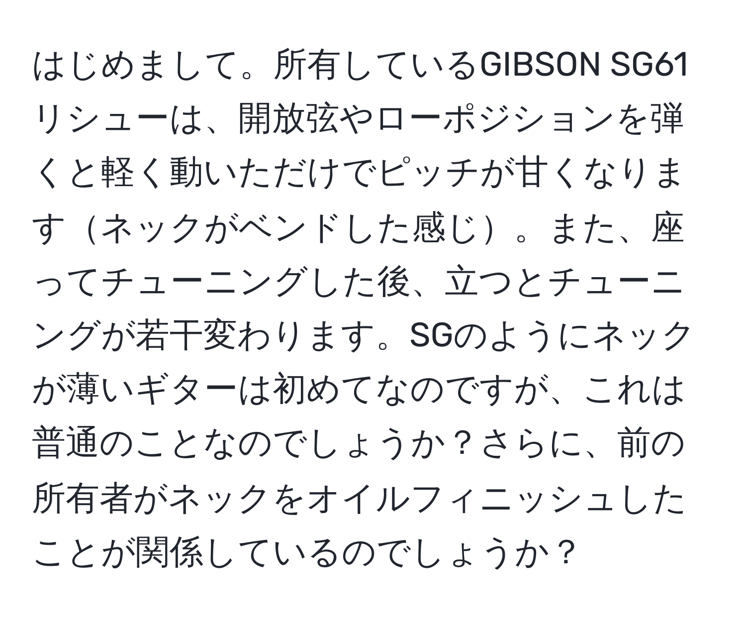 はじめまして。所有しているGIBSON SG61リシューは、開放弦やローポジションを弾くと軽く動いただけでピッチが甘くなりますネックがベンドした感じ。また、座ってチューニングした後、立つとチューニングが若干変わります。SGのようにネックが薄いギターは初めてなのですが、これは普通のことなのでしょうか？さらに、前の所有者がネックをオイルフィニッシュしたことが関係しているのでしょうか？