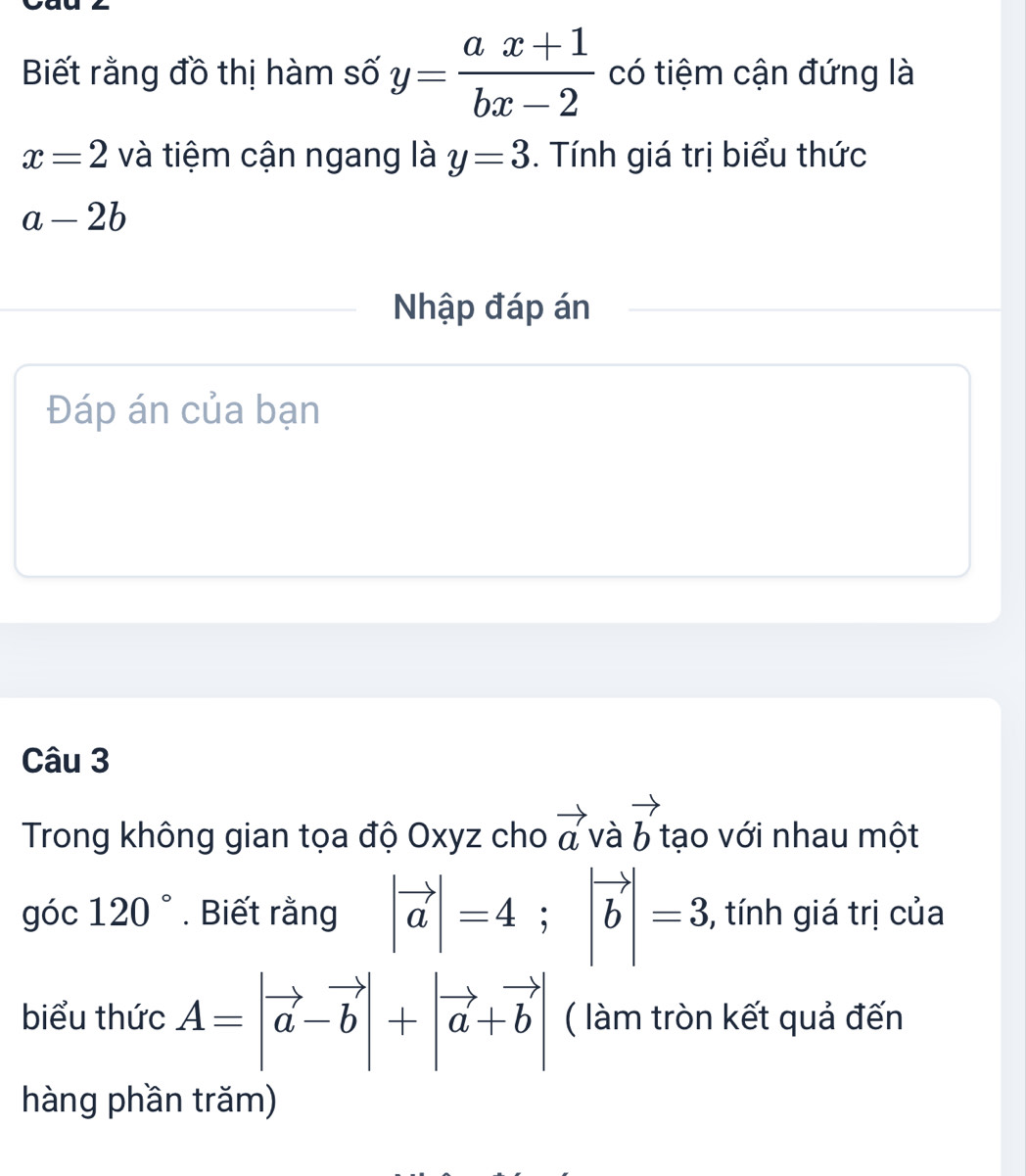 Biết rằng đồ thị hàm số y= (ax+1)/bx-2  có tiệm cận đứng là
x=2 và tiệm cận ngang là y=3. Tính giá trị biểu thức
a-2b
Nhập đáp án 
Đáp án của bạn 
Câu 3 
Trong không gian tọa độ Oxyz cho vector avvector avector b tạo với nhau một 
góc 120°. Biết rằng |vector a|=4; |vector b|=3 , tính giá trị của 
biểu thức A=|vector a-vector b|+|vector a+vector b| ( làm tròn kết quả đến 
hàng phần trăm)