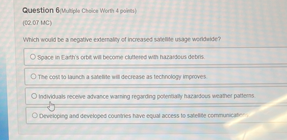 Question 6(Multiple Choice Worth 4 points)
(02.07 MC)
Which would be a negative externality of increased satellite usage worldwide?
Space in Earth's orbit will become cluttered with hazardous debris.
The cost to launch a satellite will decrease as technology improves.
Individuals receive advance warning regarding potentially hazardous weather patterns.
Developing and developed countries have equal access to satellite communications