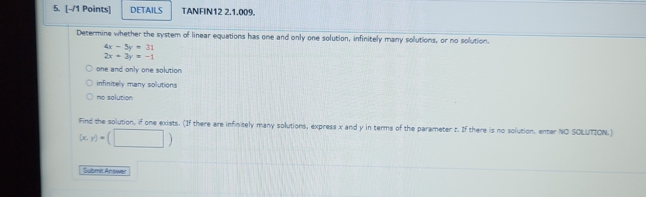 DETAILS TANFIN12 2.1.009.
Determine whether the system of linear equations has one and only one solution, infinitely many solutions, or no solution.
4x-5y=31
2x+3y=-1
one and only one solution
infinitely many solutions
no solution
Find the solution, if one exists. (If there are infinitely many solutions, express x and y in terms of the parameter t. If there is no solution, enter NO SOLUTION.)
(x,y)=(□ )
Submit Answer