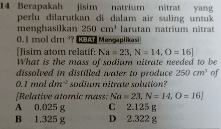 Berapakah jisim natrium nitrat yang
perlu dilarutkan di dalam air suling untuk
menghasilkan 250cm^3 larutan natrium nitrat
0.1moldm^(-3) ? KBAT Mengaplikasi
[Jisim atom relatif: Na=23,N=14,O=16]
What is the mass of sodium nitrate needed to be
dissolved in distilled water to produce 250cm^3 of
0.1moldm^(-3) sodium nitrate solution?
[Relative atomic mass: Na=23, N=14,O=16]
A 0.025 g C 2.125 g
B 1.325 g D 2.322 g