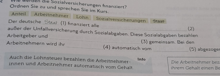 Wie werden die Sozialversicherungen fnanziert? 
Ordnen Sie zu und sprechen Sie im Kurs. 
Anteil Arbeitnehmer Lohn Sozialversicherungen Staat 
Der deutsche _(1) fınanziert alle 
(2) 
_ 
außer der Unfallversicherung durch Sozialabgaben. Diese Sozialabgaben bezahlen 
Arbeitgeber und 
(3) gemeinsam. Bei den 
Arbeitnehmern wird ihr _(4) automatisch vom 
_(5) abgezoger 
Auch die Lohnsteuer bezahlen die Arbeitnehmer- Info Die Arbeitnehmer bez 
innen und Arbeitnehmer automatisch vom Gehalt. ihrem Gehalt einen Be