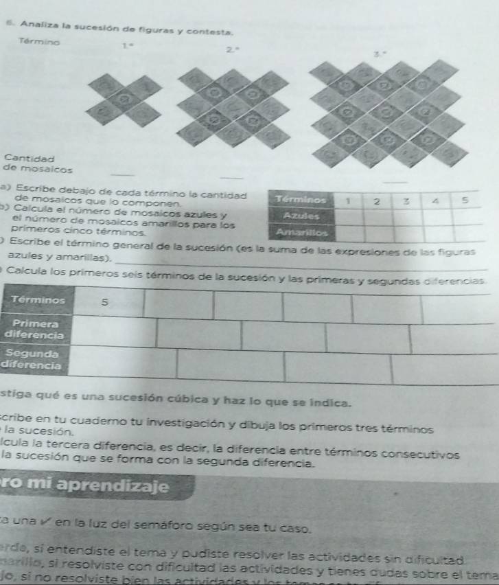 Analiza la sucesión de figuras y contesta.
Termino 1=
Cantida
de mos
a) Escribe debajo de cada término la cantida
de mosalcos que io componen.
b) Calcula el número de mosaicos azules y
el número de mosaicos amarillos para los
primeros cínco términos. 
_
  Escribe el término general de la sucesión (es la suma de las expresiones de las figuras
azules y amarillas).
O Calcula los primeros seís términos de la sucesión y las primeras y segundas diferencias
diferencia
Segunda
diferencia
estiga qué es una sucesión cúbica y haz lo que se índica.
scribe en tu cuaderno tu investigación y dibuja los primeros tres términos
la sucesión.
lcula la tercera diferencia, es decir, la diferencia entre términos consecutivos
la sucesión que se forma con la segunda diferencia.
ro mi aprendizaje
ta una v en la luz del semáforo según sea tu caso.
erde, sí entendiste el tema y pudiste resolver las actividades sin dificultad
narillo, si resolviste con dificultad las actividades y tienes dudas sobre el tema
jo  i    res  lv i  e   ien  a s  ac t   i da d e   y   e