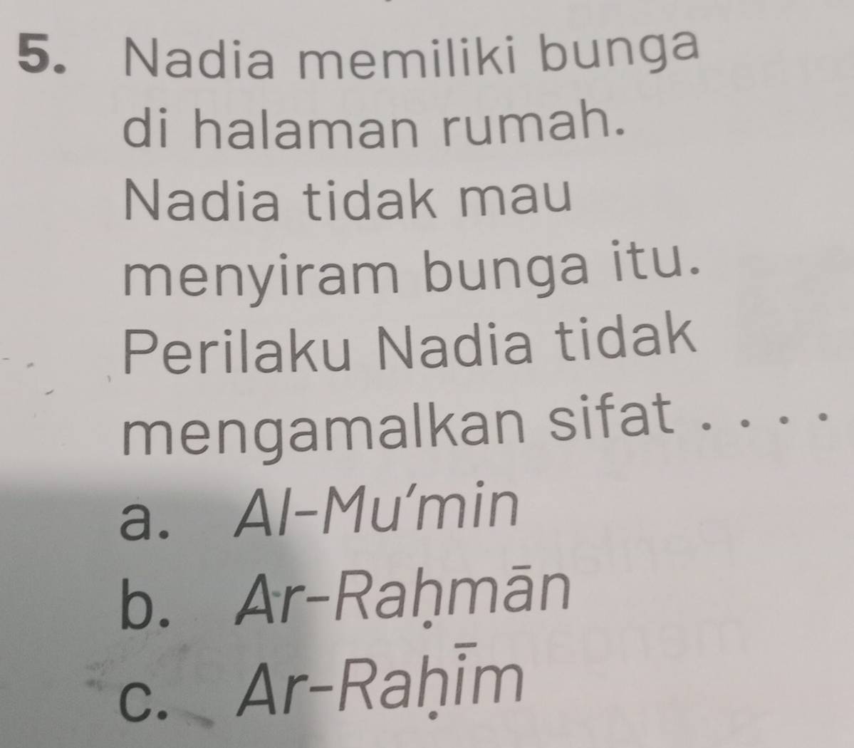 Nadia memiliki bunga
di halaman rumah.
Nadia tidak mau
menyiram bunga itu.
Perilaku Nadia tidak
mengamalkan sifat . . . .
a. Al-Mu'min
b. Ar-Raḥmān
c. Ar-Raḥīm