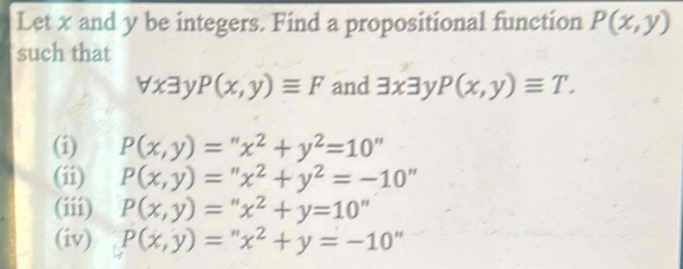 Let x and y be integers. Find a propositional function P(x,y)
such that
forall xexists P(x,y)equiv F and exists x3 P(x,y)equiv T.
(i) P(x,y)=''x^2+y^2=10''
(ii) P(x,y)=''x^2+y^2=-10''
(iii) P(x,y)=''x^2+y=10'
(iv) P(x,y)=''x^2+y=-10''