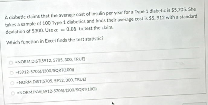 A diabetic claims that the average cost of insulin per year for a Type 1 diabetic is $5,705. She
takes a sample of 100 Type 1 diabetics and finds their average cost is $5, 912 with a standard
deviation of $300. Use alpha =0.05 to test the claim.
Which function in Excel finds the test statistic?
=NORM.DIST(5912,5705 5, 300, TRÜE)
=(5912-5705)/(300/SQRT(100))
=NORM.DIST(5705,5912,300,TRUE)
=NORM.INV((5912-5705)/(300/SQRT(100))