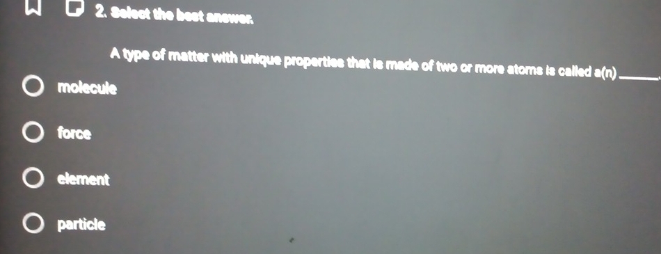 Select the best answer.
A type of matter with unique properties that is made of two or more atoms is called a(n) _
molecule
force
element
particle