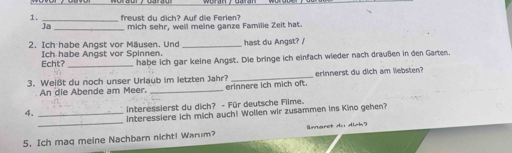 freust du dich? Auf die Ferien? 
Ja _mich sehr, weil meine ganze Familie Zeit hat. 
2. Ich habe Angst vor Mäusen. Und _hast du Angst? / 
Ich habe Angst vor Spinnen. 
Echt? _habe ich gar keine Angst. Die bringe ich einfach wieder nach draußen in den Garten, 
3. Weißt du noch unser Urlaub im letzten Jahr? _erinnerst du dich am liebsten? 
An die Abende am Meer. _erinnere ich mich oft. 
4._ 
interessierst du dich? - Für deutsche Filme. 
_ 
interessiere ich mich auch! Wollen wir zusammen ins Kino gehen? 
5. Ich maq meine Nachbarn nicht! Warum? raeret du dich?