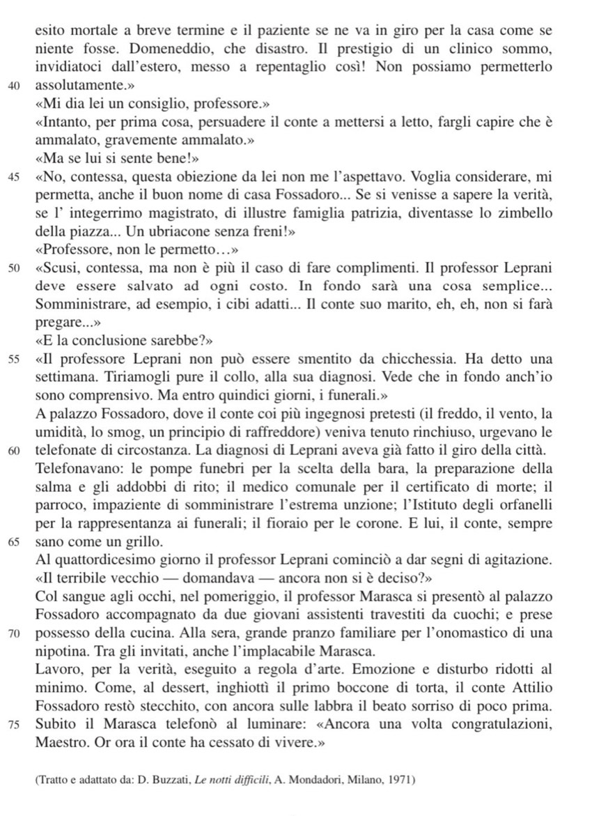 esito mortale a breve termine e il paziente se ne va in giro per la casa come se
niente fosse. Domeneddio, che disastro. Il prestigio di un clinico sommo,
invidiatoci dall'estero, messo a repentaglio così! Non possiamo permetterlo
40 assolutamente.»
«Mi dia lei un consiglio, professore.»
«Intanto, per prima cosa, persuadere il conte a mettersi a letto, fargli capire che è
ammalato, gravemente ammalato.»
«Ma se lui si sente bene!»
45 «No, contessa, questa obiezione da lei non me l’aspettavo. Voglia considerare, mi
permetta, anche il buon nome di casa Fossadoro... Se si venisse a sapere la verità,
se l’ integerrimo magistrato, di illustre famiglia patrizia, diventasse lo zimbello
della piazza... Un ubriacone senza freni!»
«Professore, non le permetto…»
50 «Scusi, contessa, ma non è più il caso di fare complimenti. Il professor Leprani
deve essere salvato ad ogni costo. In fondo sarà una cosa semplice...
Somministrare, ad esempio, i cibi adatti... Il conte suo marito, eh, eh, non si farà
pregare...»
«E la conclusione sarebbe?»
55 «Il professore Leprani non può essere smentito da chicchessia. Ha detto una
settimana. Tiriamogli pure il collo, alla sua diagnosi. Vede che in fondo anch’io
sono comprensivo. Ma entro quindici giorni, i funerali.»
A palazzo Fossadoro, dove il conte coi più ingegnosi pretesti (il freddo, il vento, la
umidità, lo smog, un principio di raffreddore) veniva tenuto rinchiuso, urgevano le
60 telefonate di circostanza. La diagnosi di Leprani aveva già fatto il giro della città.
Telefonavano: le pompe funebri per la scelta della bara, la preparazione della
salma e gli addobbi di rito; il medico comunale per il certificato di morte; il
parroco, impaziente di somministrare l’estrema unzione; l’Istituto degli orfanelli
per la rappresentanza ai funerali; il fioraio per le corone. E lui, il conte, sempre
65 sano come un grillo.
Al quattordicesimo giorno il professor Leprani cominciò a dar segni di agitazione.
«Il terribile vecchio — domandava — ancora non si è deciso?»
Col sangue agli occhi, nel pomeriggio, il professor Marasca si presentò al palazzo
Fossadoro accompagnato da due giovani assistenti travestiti da cuochi; e prese
70 possesso della cucina. Alla sera, grande pranzo familiare per l’onomastico di una
nipotina. Tra gli invitati, anche l’implacabile Marasca.
Lavoro, per la verità, eseguito a regola d'arte. Emozione e disturbo ridotti al
minimo. Come, al dessert, inghiottì il primo boccone di torta, il conte Attilio
Fossadoro restò stecchito, con ancora sulle labbra il beato sorriso di poco prima.
75 Subito il Marasca telefonò al luminare: «Ancora una volta congratulazioni,
Maestro. Or ora il conte ha cessato di vivere.»
(Tratto e adattato da: D. Buzzati, Le notti difficili, A. Mondadori, Milano, 1971)