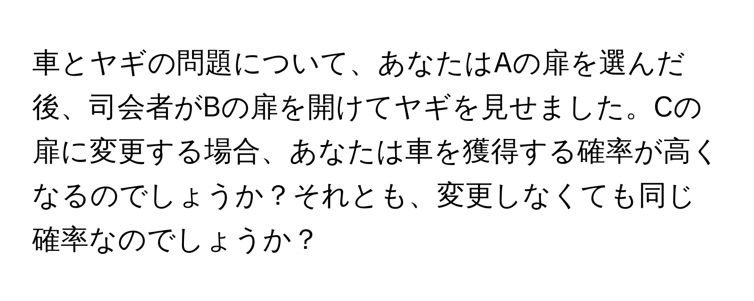 車とヤギの問題について、あなたはAの扉を選んだ後、司会者がBの扉を開けてヤギを見せました。Cの扉に変更する場合、あなたは車を獲得する確率が高くなるのでしょうか？それとも、変更しなくても同じ確率なのでしょうか？