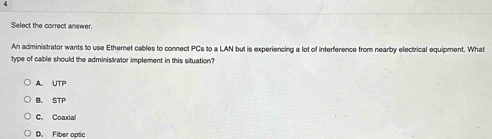 Select the correct answer.
An administrator wants to use Ethernet cables to connect PCs to a LAN but is experiencing a lot of interference from nearby electrical equipment. What
type of cable should the administrator implement in this situation?
A. UTP
B. STP
C. Coaxial
D. Fiber optic