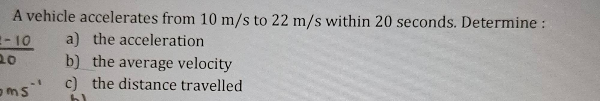 A vehicle accelerates from 10 m/s to 22 m/s within 20 seconds. Determine : 
a) the acceleration 
b) the average velocity 
c) the distance travelled