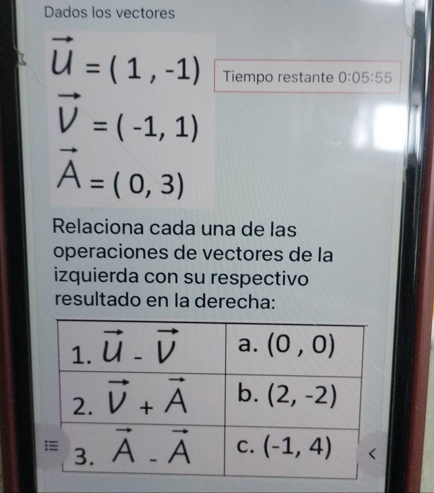 Dados los vectores
vector U=(1,-1)
Tiempo restante 0:05:55
vector V=(-1,1)
vector A=(0,3)
Relaciona cada una de las
operaciones de vectores de la
izquierda con su respectivo
resultado en la derecha: