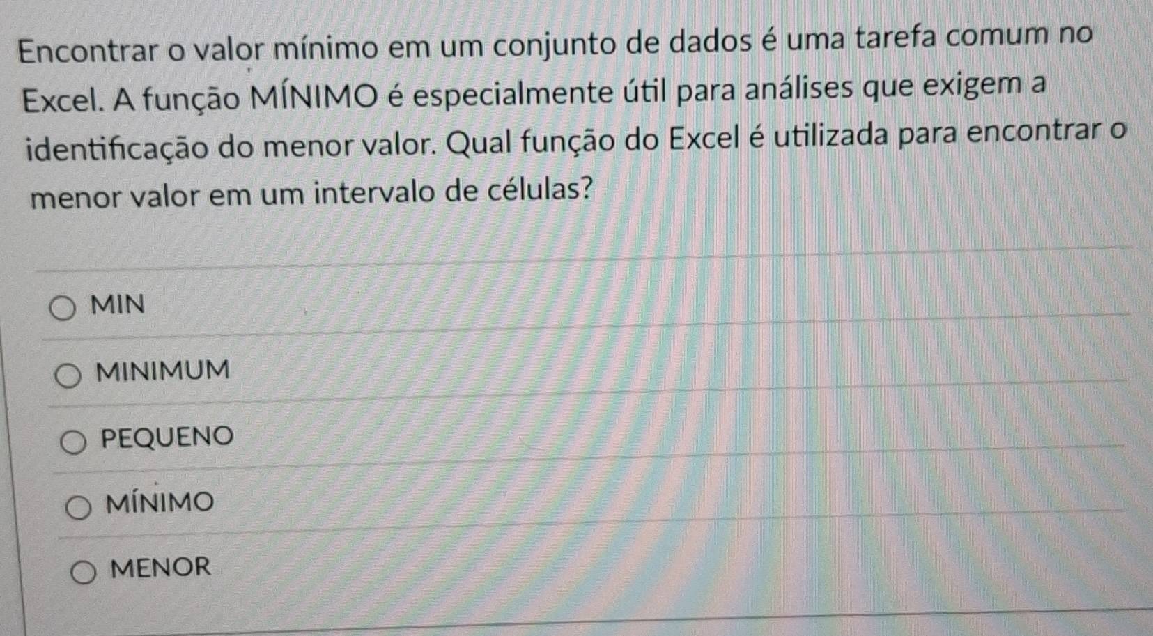 Encontrar o valor mínimo em um conjunto de dados é uma tarefa comum no
Excel. A função MÍNIMO é especialmente útil para análises que exigem a
identificação do menor valor. Qual função do Excel é utilizada para encontrar o
menor valor em um intervalo de células?
MIN
MINIMUM
PEQUENO
MÍNIMO
MENOR