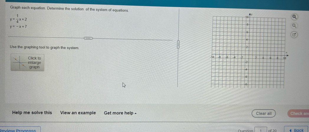 Graph each equation. Determine the solution of the system of equations.
y= 1/4 x+2
y=-x+7
Use the graphing tool to graph the system. 
Click to 
enlarge 
graph 
Help me solve this View an example Get more help £ Clear all Check an
Review Proares Question of 20 Back