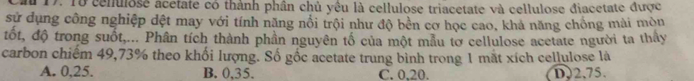Cau 17: 18 cenulose acetate có thành phân chủ yêu là cellulose triacetate và cellulose điacetate được
sử dụng công nghiệp dệt may với tính năng nổi trội như độ bền cơ học cao, khả năng chồng mài mòu
tốt, độ trong suốt,... Phân tích thành phần nguyên tổ của một mẫu tơ cellulose acetate người ta thầy
carbon chiếm 49,73% theo khối lượng. Số gốc acetate trung bình trong 1 mắt xích cellulose là
A. 0,25. B. 0,35. C. 0, 20. D, 2.75.