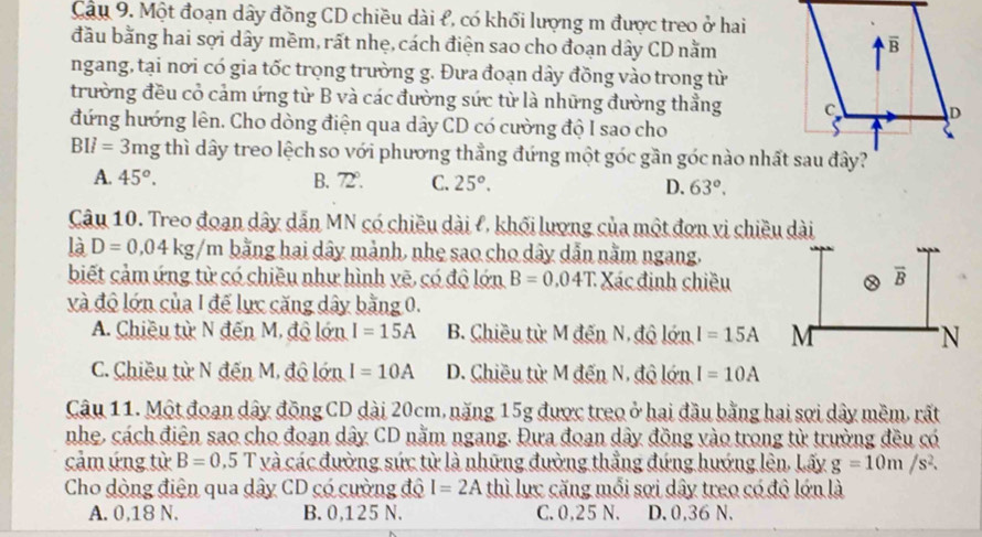 Một đoạn dây đồng CD chiều dài £, có khối lượng m được treo ở hai
đầu bằng hai sợi dây mềm, rất nhẹ, cách điện sao cho đoạn dây CD nằm
ngang, tại nơi có gia tốc trọng trường g. Đưa đoạn dây đồng vào trong từ
trường đều cỏ cảm ứng từ B và các đường sức từ là những đường thẳng 
đứng hướng lên. Cho dòng điện qua dây CD có cường độ I sao cho
BIl=3mg thì dây treo lệch so với phương thẳng đứng một góc gần góc nào nhất sau đây?
A. 45^o. B. 72°. C. 25°. D. 63°.
Câu 10. Treo đoạn dây dẫn MN có chiều dài l, khối lượng của một đơn vị chiều dài
là D=0,04kg/m bằng hai dây mảnh, nhẹ sao cho dây dẫn nằm ngang.
biết cảm ứng từ có chiều như hình vẽ, có độ lớn B=0.04T. Xác định chiều
và độ lớn của 1 đế lực căng dây bằng 0.
A. Chiều từ N đến M. độ lớn I=15A B. Chiều từ M đến N, độ lớn I=15A
C. Chiều từ N đến M, độ lớn I=10A D. Chiều từ M đến N, độ lớn I=10A
Câu 11. Một đoạn dây đồng CD dài 20cm, nặng 15g được treo ở hai đầu bằng hai sợi dây mềm, rất
nhẹ, cách điện sao cho đoạn dây CD nằm ngang. Đưa đoạn dây đồng vào trong từ trường đều có
cảm ứng từ B=0,5T * và các đường sức từ là những đường thẳng đứng hướng lên. Lấy g=10m/s^2.
Cho dòng điện qua dây CD có cường độ I=2A thì lực căng mỗi sợi dây treo có độ lớn là
A. 0,18 N. B. 0,125 N. C. 0,25 N. D. 0,36 N.