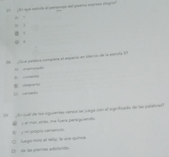 ¿En qué estrofa el personaje del poema expresa alegría?
Al 1
B) 3
ǖ 5
D 6
38. ¿Qué palabra completa el espacio en blanco de la estrofa $?
A) enamorado
B) contento
@ despierto
D) cansado
39. ¿En cuál de los siguientes versos se juega con el significado de las palabras?
A y el mar, atrás, me fuera persiguiendo.
B) y mi propío cansancio.
C) luego miro el reloj: la una quínce.
D) de las piemas adolorido.