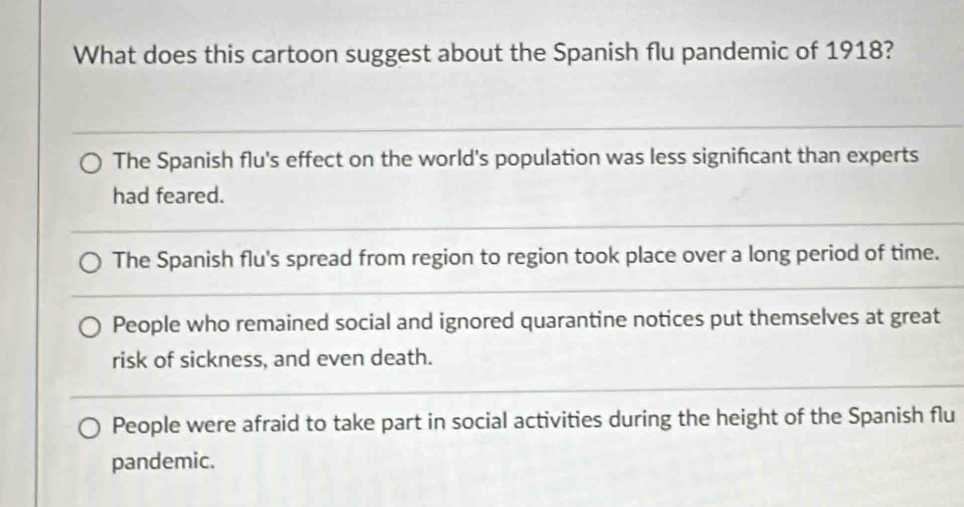 What does this cartoon suggest about the Spanish flu pandemic of 1918?
The Spanish flu's effect on the world's population was less signifcant than experts
had feared.
The Spanish flu's spread from region to region took place over a long period of time.
People who remained social and ignored quarantine notices put themselves at great
risk of sickness, and even death.
People were afraid to take part in social activities during the height of the Spanish flu
pandemic.