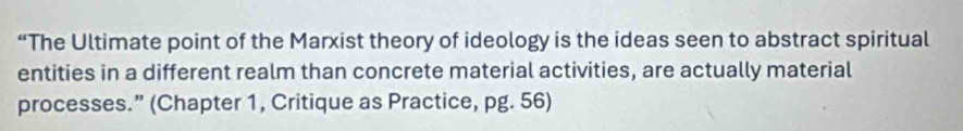 “The Ultimate point of the Marxist theory of ideology is the ideas seen to abstract spiritual 
entities in a different realm than concrete material activities, are actually material 
processes.” (Chapter 1, Critique as Practice, pg. 56)