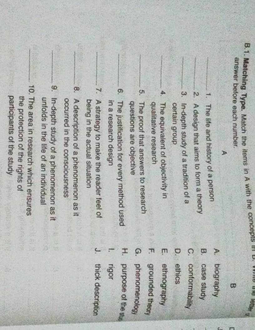 Matching Type. Match the items in A with the concepts in B.
answer before each number. B
A
A. biography
_1. The life and history of a person
_2. A design that aims to form a theory
B. case study
_3. In-depth study of a tradition of a
C. conformability
certain group D. ethics
_4. The equivalent of objectivity in E. ethnography
qualitative research
F. grounded theory
_5. The proof that answers to research
questions are objective
G. phenomenology
_6. The justification for every method used H. purpose of the stu
in a research design 1、 rigor
_7. A strategy to make the reader feel of J. thick description
being in the actual situation
_8. A description of a phenomenon as it
occurred in the consciousness
_9. In-depth study of a phenomenon as it
unfolds in the life of an individual
_10. The area in research which ensures
the protection of the rights of
participants of the study