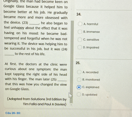 Originally, the man had become keen on
Google Glass because it helped him to
become better at his job. He gradually 24.
became more and more obsessed with
the device. (23)_ , he also began to A. harmful
feel unhappy about the effect that it was
having on his mood: he became bad- B. immense
tempered and forgetful when he was not C. sensitive
wearing it. The device was helping him to D. impaired
be successful in his job, but it was (24)
_to the rest of his life.
At first, the doctors at the clinic were 25.
curious about one symptom: the man
kept tapping the right side of his head A. recorded
with his finger. The man later (25) _B. monitored
that this was how you changed the view
on Google Glass. C. explained
D. updated
(Adapted from Solutions 3rd Edition by
Tim Falla and Paul A Davies)
Câu 26-30: