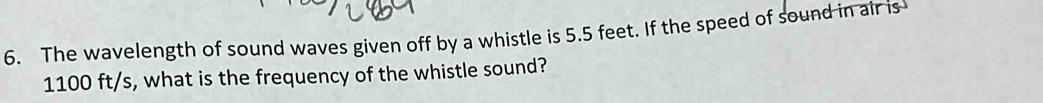 The wavelength of sound waves given off by a whistle is 5.5 feet. If the speed of sound in air is
1100 ft/s, what is the frequency of the whistle sound?