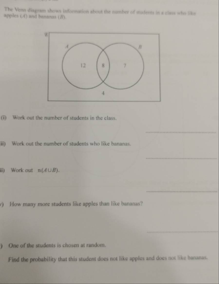 The Venn diagram shows information about the number of students in a class who like 
apples (4) and bananas (B). 
(i) Work out the number of students in the class. 
_ 
ii) Work out the number of students who like bananas. 
_ 
ii) Work out n(A∪ B). 
_ 
) How many more students like apples than like bananas? 
_ 
) One of the students is chosen at random. 
Find the probability that this student does not like apples and does not like bananas.