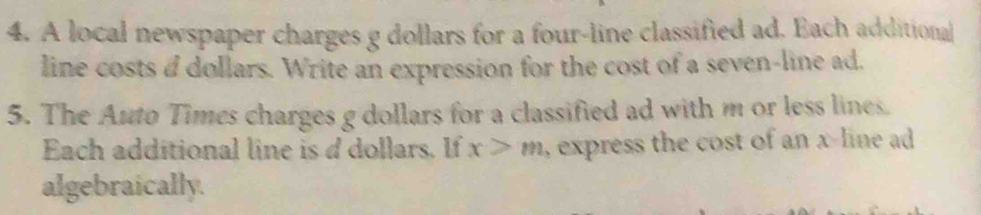 A local newspaper charges g dollars for a four-line classified ad. Each additional 
line costs a dollars. Write an expression for the cost of a seven-line ad. 
5. The Auto Times charges g dollars for a classified ad with m or less lines. 
Each additional line is d dollars. If x>m , express the cost of an x -line ad
algebraically.