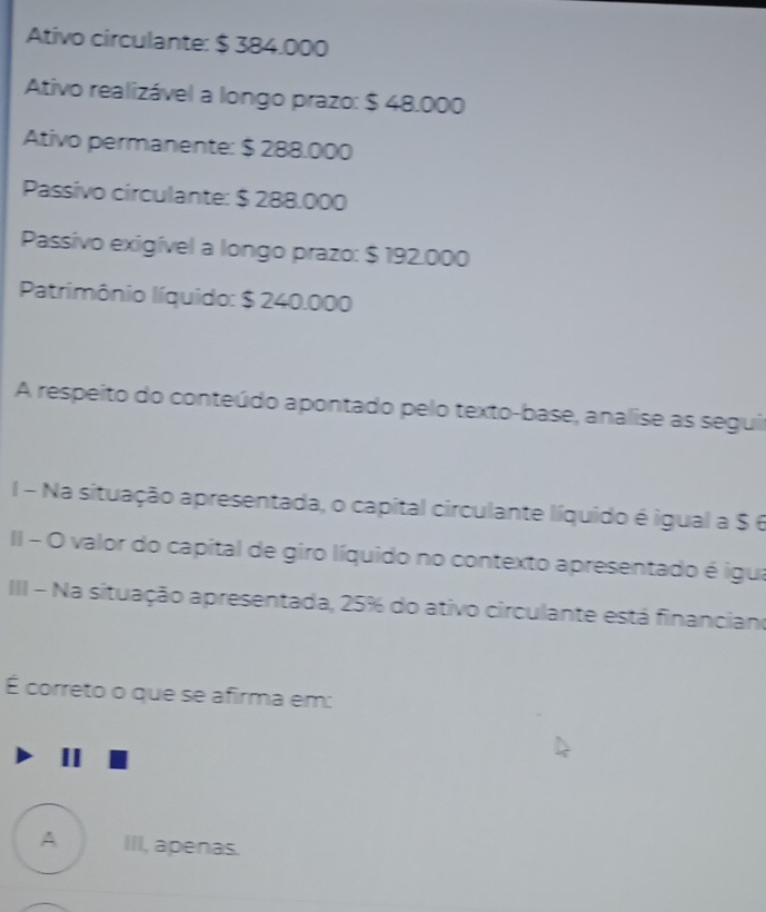 Ativo circulante: $ 384.000
Ativo realizável a longo prazo: $ 48.000
Ativo permanente: $ 288.000
Passivo circulante: $ 288.000
Passivo exigível a longo prazo: $ 192.000
Patrimônio líquido: $ 240.000
A respeito do conteúdo apontado pelo texto-base, analise as seguir
I - Na situação apresentada, o capital circulante líquido é igual a $ 6
II - O valor do capital de giro líquido no contexto apresentado é igua
III - Na situação apresentada, 25% do ativo circulante está financiano
É correto o que se afirma em:
A III, apenas.