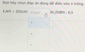 Bạn hãy chọn đáp án đúng để điển vào ô trống.
4,8m+225cm Chọn 35, 25dm : 0, 5
=