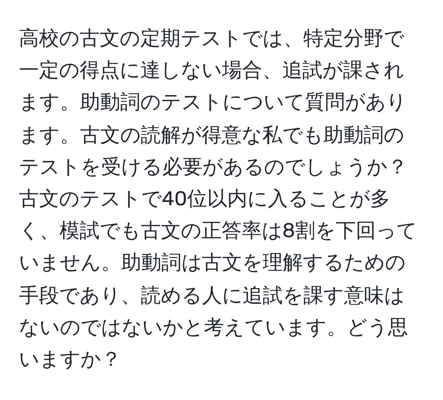 高校の古文の定期テストでは、特定分野で一定の得点に達しない場合、追試が課されます。助動詞のテストについて質問があります。古文の読解が得意な私でも助動詞のテストを受ける必要があるのでしょうか？古文のテストで40位以内に入ることが多く、模試でも古文の正答率は8割を下回っていません。助動詞は古文を理解するための手段であり、読める人に追試を課す意味はないのではないかと考えています。どう思いますか？