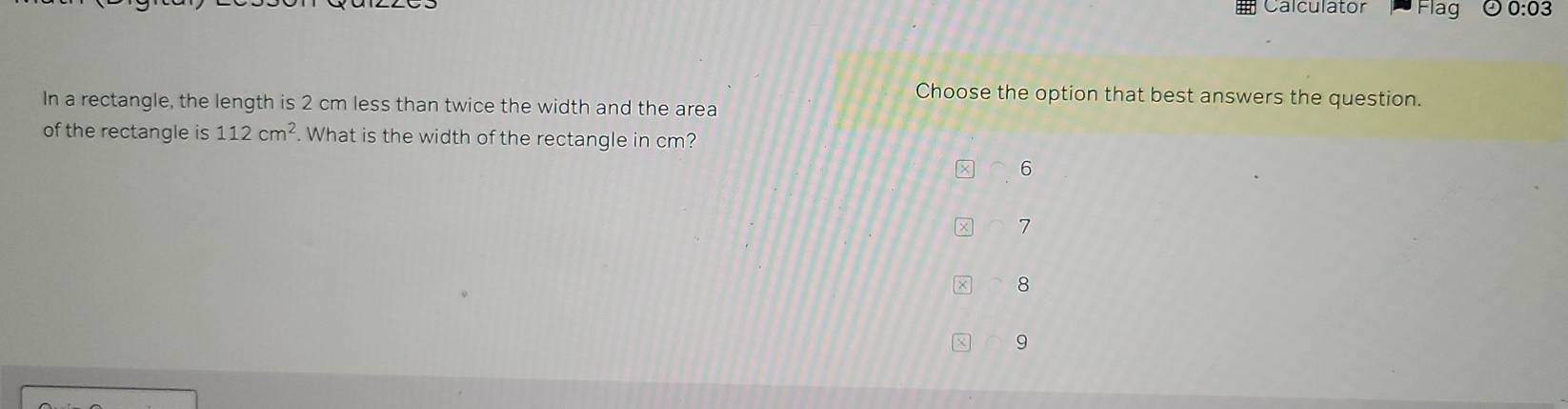 # Calculator Flag 0:03
Choose the option that best answers the question.
In a rectangle, the length is 2 cm less than twice the width and the area
of the rectangle is 112cm^2. What is the width of the rectangle in cm?
6
7
8
9