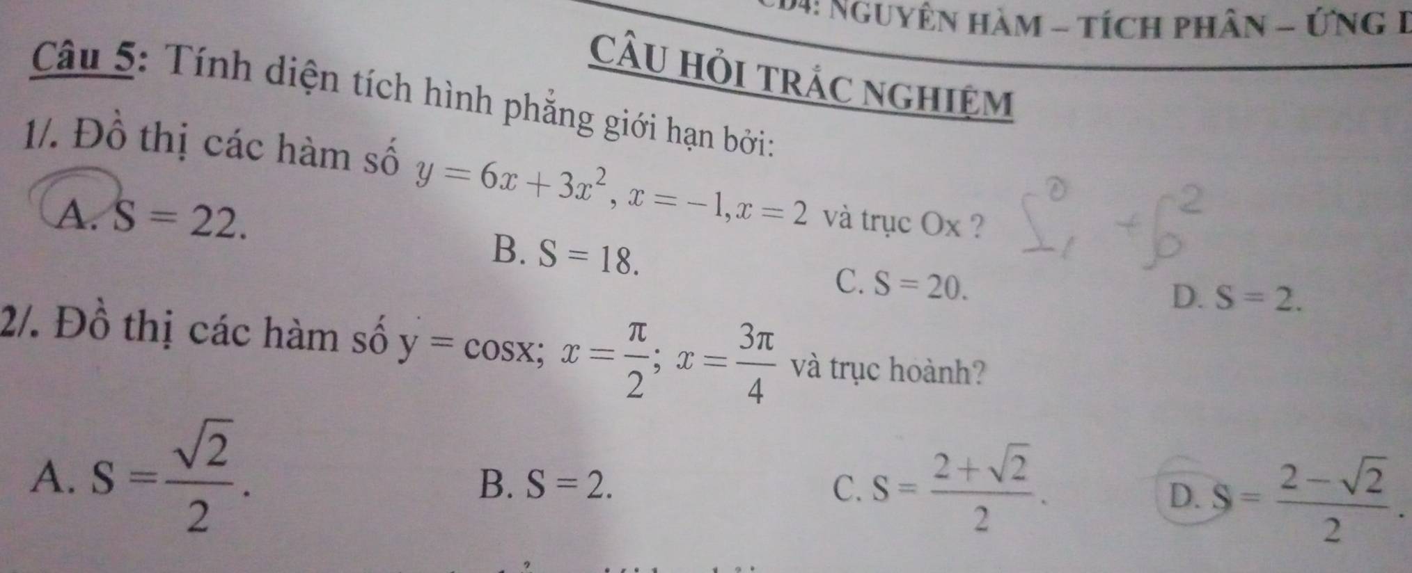 4: NgUyên Hàm - tích phần - ỨNG 1
CâU Hỏi trÁc nghiệm
Câu 5: Tính diện tích hình phẳng giới hạn bởi:
1/. Đồ thị các hàm số y=6x+3x^2, x=-1, x=2
A. S=22. và trục Ox ?
B. S=18.
C. S=20.
D. S=2. 
2/. Đồ thị các hàm số y=cos x; x= π /2 ; x= 3π /4  và trục hoành?
A. S= sqrt(2)/2 .
B. S=2. C. S= (2+sqrt(2))/2 .
D. S= (2-sqrt(2))/2 .