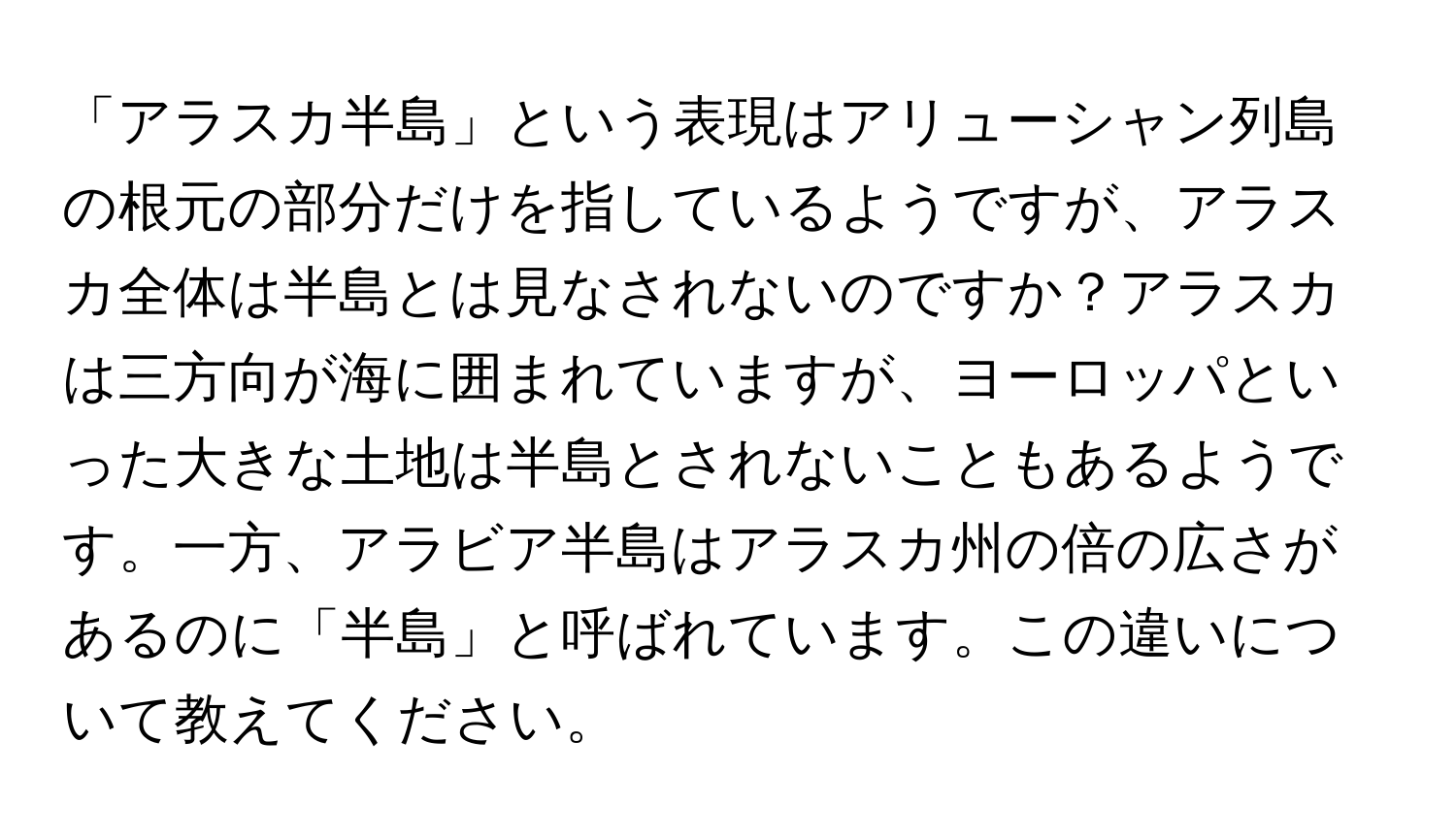 「アラスカ半島」という表現はアリューシャン列島の根元の部分だけを指しているようですが、アラスカ全体は半島とは見なされないのですか？アラスカは三方向が海に囲まれていますが、ヨーロッパといった大きな土地は半島とされないこともあるようです。一方、アラビア半島はアラスカ州の倍の広さがあるのに「半島」と呼ばれています。この違いについて教えてください。