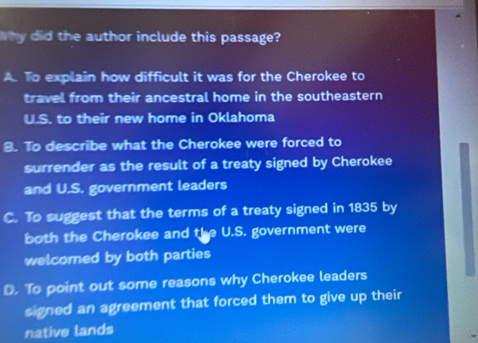 Why did the author include this passage?
A. To explain how difficult it was for the Cherokee to
travel from their ancestral home in the southeastern
ULS. to their new home in Oklahoma
B. To describe what the Cherokee were forced to
surrender as the result of a treaty signed by Cherokee
and U.S. government leaders
C. To suggest that the terms of a treaty signed in 1835 by
both the Cherokee and the U.S. government were
welcomed by both parties
D. To point out some reasons why Cherokee leaders
signed an agreement that forced them to give up their
native lands