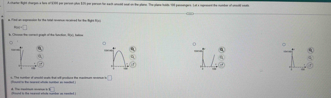 A charter flight charges a fare of $300 per person plus $35 per person for each unsold seat on the plane. The plane holds 100 passengers. Let x represent the number of unsold seats
a. Find an expression for the total revenue received for the flight R(x)
R(x)=□
b. Choose the correct graph of the function R(x) below
104140 104140 104140
104140
100 100
c. The number of unsold seats that will produce the maximum revenue is □
(Round to the nearest whole number as needed.)
d. The maximum revenue is s□
(Round to the nearest whole number as needed.)