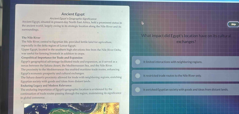 Ancient Egypt
Ancient Egypt's Geographic Signifcance
Ancient Egypt, situated in present-day North East Africa, held a prominent status in
the ancient world, largely owing to its strategic location along the Nile River and its Sklp
surroundings.
The Nile River What impact did Egypt's location have on its cultural
The Nile River, central to Egyptian life, provided fertile land for agriculture, exchanges?
especially in the delta region of Lower Egypt.
Upper Egypt, located in the southern high elevations free from the Nile River Delta,
was useful for farming livestock in addition to crops.
Geopolitical Importance for Trade and Expansion
Egypt's geographical advantage facilitated trade and expansion, as it served as a It limited interactions with neighboring regions.
nexus between the Sahara desert, the Mediterranean Sea, and the Nile River.
The proximity to the Mediterranean Sea enabled maritime trade routes, enhancing
Egypt's economic prosperity and cultural exchanges.
The Sahara desert's proximity allowed for trade with neighboring regions, enriching It restricted trade routes to the Nile River only.
Egyptian society with goods and ideas from distant lands.
Enduring Legacy and Modern Relevance
The enduring importance of Egypt's geographic location is evidenced by the It enriched Egyptian society with goods and ideas from distant lands.
continuation of trade routes passing through the region, maintaining its significance
in global commerce.