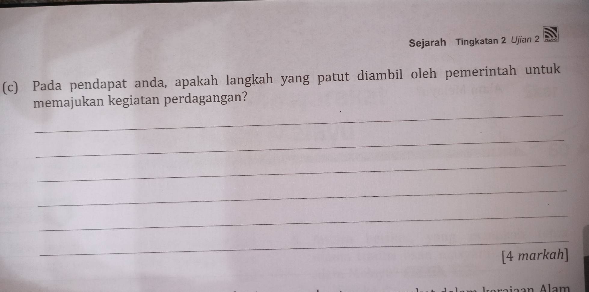 Sejarah Tingkatan 2 Ujian 2 
(c) Pada pendapat anda, apakah langkah yang patut diambil oleh pemerintah untuk 
_ 
memajukan kegiatan perdagangan? 
_ 
_ 
_ 
_ 
_ 
[4 markah]