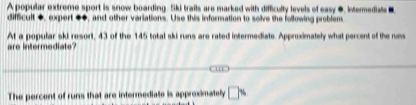 A popular extreme sport is snow boarding. Ski trails are marked with difficulty levels of easy ●, intermediate ■ 
difficult +, expert +◆, and other variations. Use this information to solve the following problem 
At a popular ski resort, 43 of the 145 total ski runs are rated intermediate. Approximately what percent of the runs 
are intermedi t 

The percent of runs that are intermediate is approximately □ %