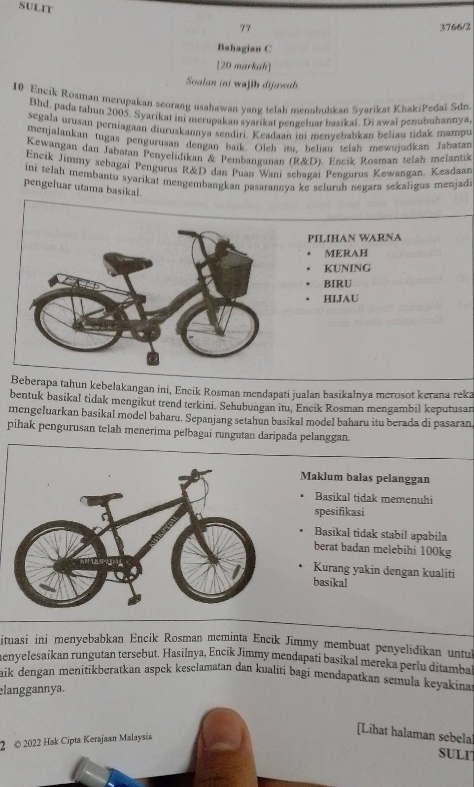 SULIT
77 3766/2
Bahagian C
[20 markah]
Soalan ini wajib dijawab.
10 Encik Rosman merupakan scorang usahawan yang telah menubuhkan Syarikat KhakiPedal Sdn.
Bhd. pada tahun 2005. Syarikat ini merupakan syarikat pengeluar basikal. Di awal penubuhannya,
segala urusan perniagaan diuruskannya sendiri. Keadaan ini menvebabkan beliau tidak mampu
menjalankan tugas pengurusan dengan baik. Oleh itu. beliau telah mewujudkan Jabatan
Kewangan dan Jabatan Penyelidikan & Pembangunan (R&D). Encik Rosman telah melantik
Encik Jimmy sebagai Pengurus R&D dan Puan Wani sebagai Pengurus Kewangan. Keadaan
ini telah membantu syarikat mengembangkan pasarannya ke seluruh negara sekaligus menjadi
pengeluar utama basikal.
PILIHAN WARNA
MERAH
KUNING
BIRU
HIJAU
Beberapa tahun kebelakangan ini, Encik Rosman mendapati jualan basikalnya merosot kerana reka
bentuk basikal tidak mengikut trend terkini. Sehubungan itu, Encik Rosman mengambil keputusan
mengeluarkan basikal model baharu. Sepanjang setahun basikal model baharu itu berada di pasaran
pihak pengurusan telah menerima pelbagai rungutan daripada pelanggan.
Maklum balas pelanggan
Basikal tidak memenuhi
spesifikasi
Basikal tidak stabil apabila
berat badan melebihi 100kg
Kurang yakin dengan kualiti
basikal
ituasi ini menyebabkan Encik Rosman meminta Encik Jimmy membuat penyelidikan untu
menyelesaikan rungutan tersebut. Hasilnya, Encik Jimmy mendapati basikal mereka perlu ditamba
aik dengan menitikberatkan aspek keselamatan dan kualiti bagi mendapatkan semula keyakinat
elanggannya.
2 © 2022 Hak Cipta Kerajaan Malaysia
alaman sebelal
SULI