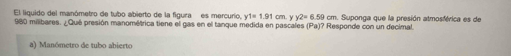 El liquido del manómetro de tubo abierto de la figura es mercurio, y1=1.91cm. y y2=6.59cm. Suponga que la presión atmosférica es de
980 milibares. ¿Qué presión manométrica tiene el gas en el tanque medida en pascales (Pa)? Responde con un decimal.
a) Manómetro de tubo abierto