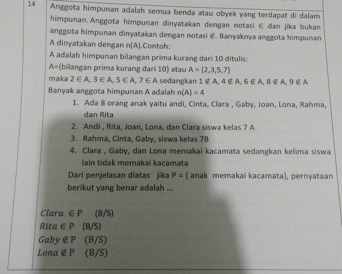 Anggota himpunan adalah semua benda atau obyek yang terdapat di dalam
himpunan.Anggota himpunan dinyatakan dengan notasi ∈ dan jika bukan
anggota himpunan dinyatakan dengan notasi ∉. Banyaknya anggota himpunan
A dinyatakan dengan n(A).Contoh:
A adalah himpunan bilangan prima kurang dari 10 ditulis:
A= bilangan prima kurang dari 10  atau A= 2,3,5,7
maka 2∈ A, 3∈ A, 5∈ A, 7∈ A sedangkan 1∉ A, 4∉ A, 6∉ A, 8∉ A, 9∉ A
Banyak anggota himpunan A adalah n(A)=4
1. Ada 8 orang anak yaitu andi, Cinta, Clara , Gaby, Joan, Lona, Rahma,
dan Rita
2. Andi , Rita, Joan, Lona, dan Clara siswa kelas 7 A
3. Rahma, Cinta, Gaby, siswa kelas 7B
4. Clara , Gaby, dan Lona memakai kacamata sedangkan kelima siswa
lain tidak memakai kacamata
Dari penjelasan diatas jika P=  anak memakai kacamata, pernyataan
berikut yang benar adalah ...
Clara a ∈ P (B/S)
Rito t∈ P (B/S)
Gaby ∉ P (B/S)
Lona ∉ P (B/S)