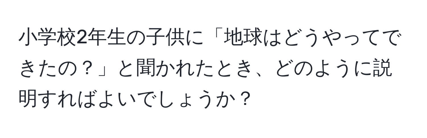 小学校2年生の子供に「地球はどうやってできたの？」と聞かれたとき、どのように説明すればよいでしょうか？