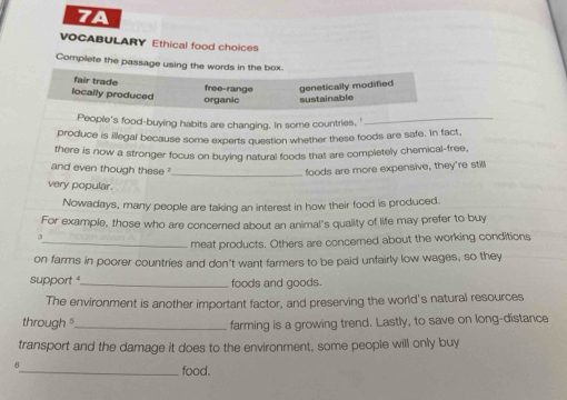 7A
VOCABULARY Ethical food choices
Complete the passage using the words in the box.
fair trade free-range genetically modified
locally produced organic sustainable
People's food-buying habits are changing. In some countries, '_
produce is illegal because some experts question whether these foods are safe. In fact,
there is now a stronger focus on buying natural foods that are completely chemical-free,
_
and even though these foods are more expensive, they're stilll
very popular.
Nowadays, many people are taking an interest in how their food is produced.
For example, those who are concerned about an animal's quality of life may prefer to buy
3
_meat products. Others are concerned about the working conditions
on farms in poorer countries and don't want farmers to be paid unfairly low wages, so they
support _foods and goods.
The environment is another important factor, and preserving the world's natural resources
through _farming is a growing trend. Lastly, to save on long-distance
transport and the damage it does to the environment, some people will only buy
_food.