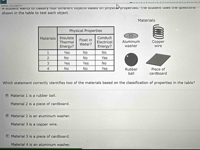 SERNA, ELIZABETH A student wants to classify four different objects based on physical properties. The student uses the questions
shown in the table to test each object.
Materials
Aluminum Copper
washer wire
Rubber Piece of
ball cardboard
Which statement correctly identifies two of the materials based on the classification of properties in the table?
Ⓐ Material 1 is a rubber ball.
Material 2 is a piece of cardboard.
⑥ Material 2 is an aluminum washer.
Material 3 is a copper wire.
Material 3 is a piece of cardboard.
Material 4 is an aluminum washer.