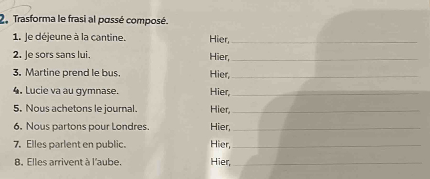 Trasforma le frasi al passé composé. 
1. Je déjeune à la cantine. Hier,_ 
2. Je sors sans lui. Hier,_ 
3. Martine prend le bus. Hier,_ 
4. Lucie va au gymnase. Hier,_ 
5. Nous achetons le journal. Hier,_ 
6. Nous partons pour Londres. Hier,_ 
7. Elles parlent en public. Hier,_ 
8. Elles arrivent à l'aube. Hier,_